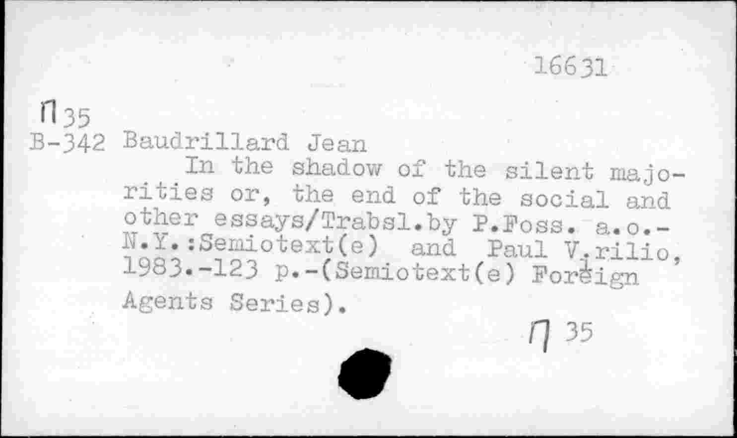 ﻿16631
il35
B-342 Baudrillard Jean
In the shadow of the silent majorities or, the end of the social and other essays/Trabsl.by P.Foss. a.o.-N.Y.:Semiotext(e) and Paul V.rilio 1983»-123 p.-(Semiotext(e) Foreign ’ Agents Series).
rj 35